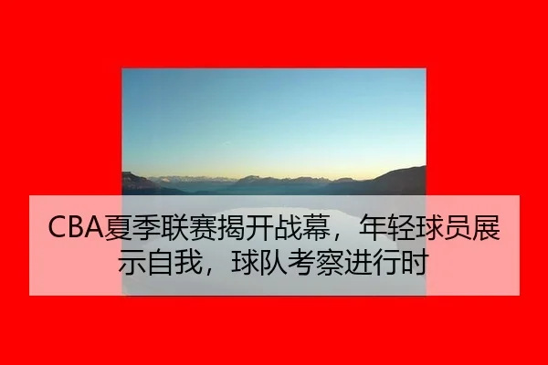 CBA夏季联赛揭开战幕，年轻球员展示自我，球队考察进行时